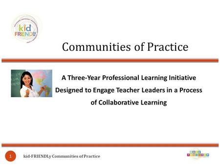 Communities of Practice kid∙FRIENDLy Communities of Practice 1 A Three-Year Professional Learning Initiative Designed to Engage Teacher Leaders in a Process.