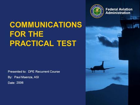 Presented to: By: Date: Federal Aviation Administration COMMUNICATIONS FOR THE PRACTICAL TEST DPE Recurrent Course Paul Maenza, ASI 2006.