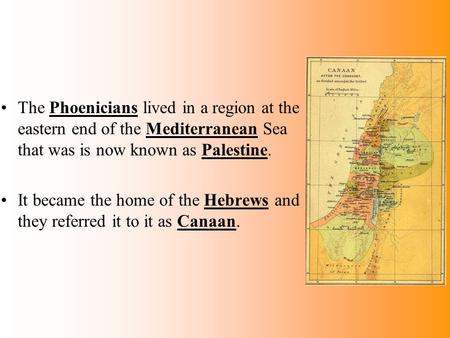 The Phoenicians lived in a region at the eastern end of the Mediterranean Sea that was is now known as Palestine. It became the home of the Hebrews and.