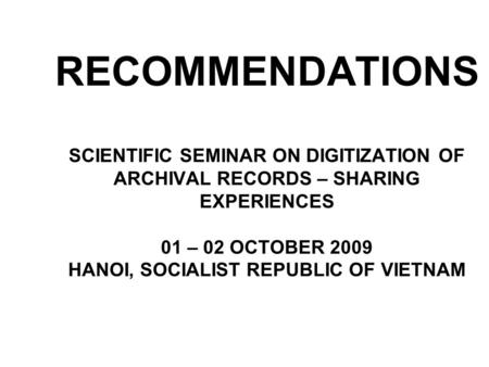 RECOMMENDATIONS SCIENTIFIC SEMINAR ON DIGITIZATION OF ARCHIVAL RECORDS – SHARING EXPERIENCES 01 – 02 OCTOBER 2009 HANOI, SOCIALIST REPUBLIC OF VIETNAM.