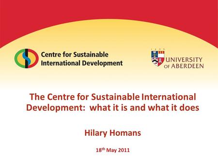 The Centre for Sustainable International Development: what it is and what it does Hilary Homans 18 th May 2011.