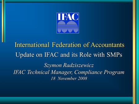 International Federation of Accountants Update on IFAC and its Role with SMPs Szymon Radziszewicz IFAC Technical Manager, Compliance Program 18 November.
