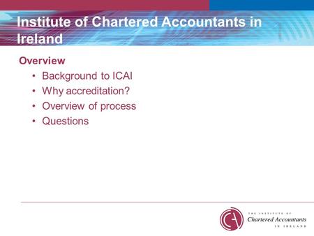 Institute of Chartered Accountants in Ireland Overview Background to ICAI Why accreditation? Overview of process Questions.