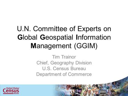 U.N. Committee of Experts on Global Geospatial Information Management (GGIM) Tim Trainor Chief, Geography Division U.S. Census Bureau Department of Commerce.