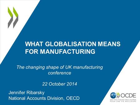 WHAT GLOBALISATION MEANS FOR MANUFACTURING Jennifer Ribarsky National Accounts Division, OECD The changing shape of UK manufacturing conference 22 October.