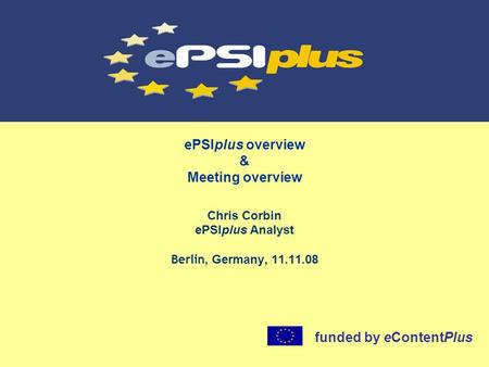 EPSIplus overview & Meeting overview Chris Corbin ePSIplus Analyst Berlin, Germany, 11.11.08 funded by eContentPlus.