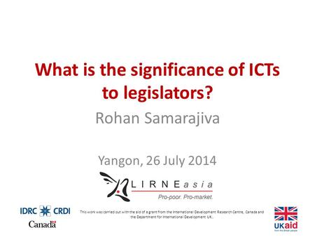 What is the significance of ICTs to legislators? Rohan Samarajiva Yangon, 26 July 2014 This work was carried out with the aid of a grant from the International.