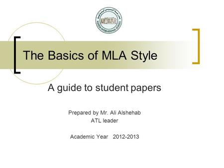 The Basics of MLA Style A guide to student papers Prepared by Mr. Ali Alshehab ATL leader Academic Year 2012-2013.