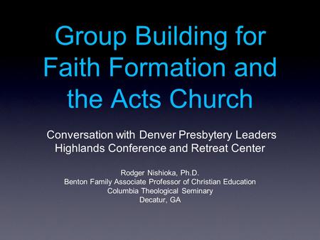 Group Building for Faith Formation and the Acts Church Conversation with Denver Presbytery Leaders Highlands Conference and Retreat Center Rodger Nishioka,