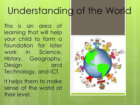 Understanding of the World This is an area of learning that will help your child to form a foundation for later work in Science, History, Geography, Design.