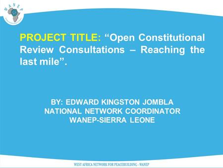 BY: EDWARD KINGSTON JOMBLA NATIONAL NETWORK COORDINATOR WANEP-SIERRA LEONE PROJECT TITLE: “Open Constitutional Review Consultations – Reaching the last.