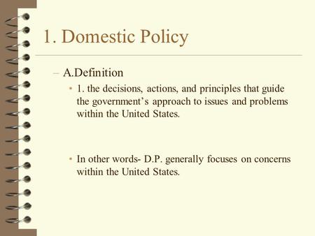 1. Domestic Policy –A.Definition 1. the decisions, actions, and principles that guide the government’s approach to issues and problems within the United.