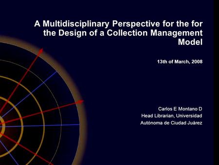 A Multidisciplinary Perspective for the for the Design of a Collection Management Model 13th of March, 2008 Carlos E Montano D Head Librarian, Universidad.