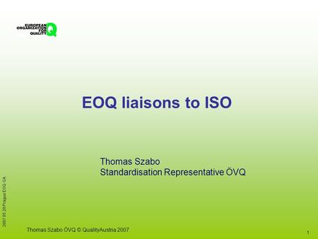 1 2007 05 20 Prague EOQ GA Thomas Szabo ÖVQ © QualityAustria 2007 EOQ liaisons to ISO Thomas Szabo Standardisation Representative ÖVQ.