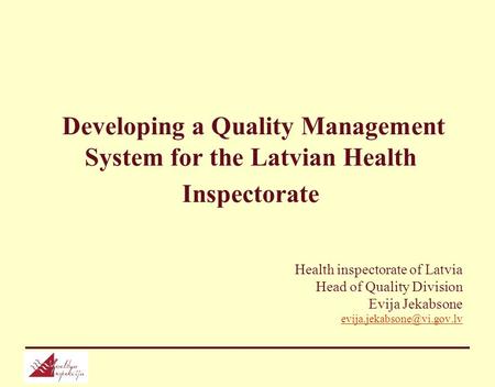 Developing a Quality Management System for the Latvian Health Inspectorate Health inspectorate of Latvia Head of Quality Division Evija Jekabsone