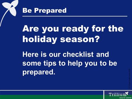 © Trillium Health Centre 2008 Be Prepared Are you ready for the holiday season? Here is our checklist and some tips to help you to be prepared.