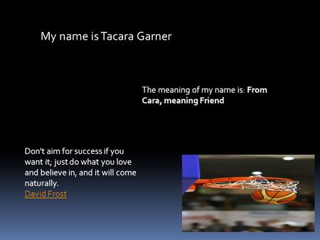 My name is Tacara Garner The meaning of my name is: From Cara, meaning Friend Don't aim for success if you want it; just do what you love and believe in,
