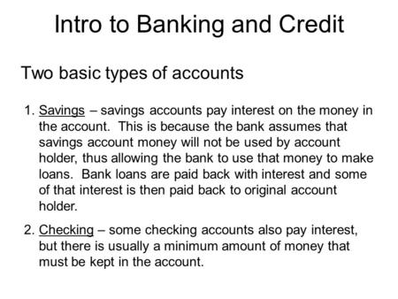 Intro to Banking and Credit Two basic types of accounts 1.Savings – savings accounts pay interest on the money in the account. This is because the bank.