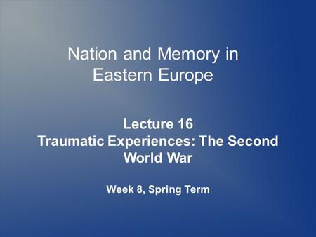 Nation and Memory in Eastern Europe Lecture 16 Traumatic Experiences: The Second World War Week 8, Spring Term.