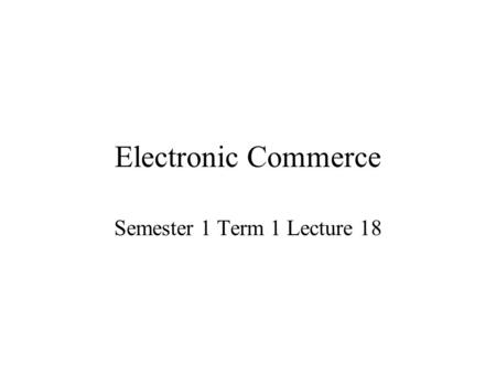 Electronic Commerce Semester 1 Term 1 Lecture 18.