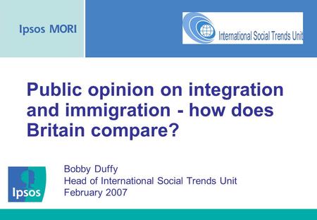 Public opinion on integration and immigration - how does Britain compare? Bobby Duffy Head of International Social Trends Unit February 2007.
