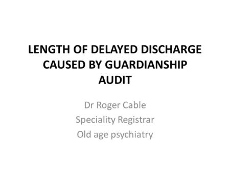 LENGTH OF DELAYED DISCHARGE CAUSED BY GUARDIANSHIP AUDIT Dr Roger Cable Speciality Registrar Old age psychiatry.