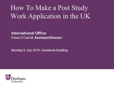 How To Make a Post Study Work Application in the UK International Office Fiona O’Carroll, Assistant Director Monday 5 July 2010, Howlands Building.