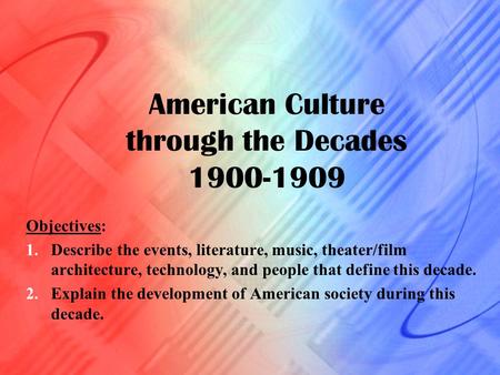 American Culture through the Decades 1900-1909 Objectives: 1.Describe the events, literature, music, theater/film architecture, technology, and people.