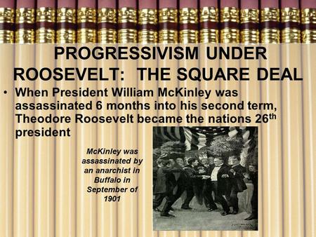 PROGRESSIVISM UNDER ROOSEVELT: THE SQUARE DEAL When President William McKinley was assassinated 6 months into his second term, Theodore Roosevelt became.