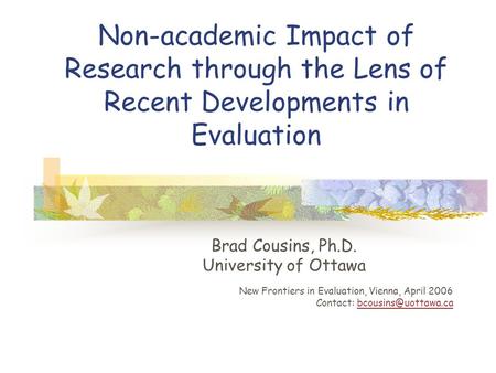 Non-academic Impact of Research through the Lens of Recent Developments in Evaluation Brad Cousins, Ph.D. University of Ottawa New Frontiers in Evaluation,