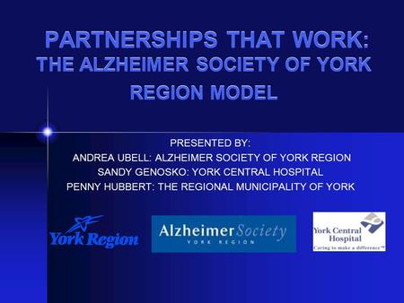 PARTNERSHIPS THAT WORK: THE ALZHEIMER SOCIETY OF YORK REGION MODEL PRESENTED BY: ANDREA UBELL: ALZHEIMER SOCIETY OF YORK REGION SANDY GENOSKO: YORK CENTRAL.