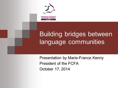 Building bridges between language communities Presentation by Marie-France Kenny President of the FCFA October 17, 2014.