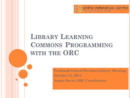 L IBRARY L EARNING C OMMONS P ROGRAMMING WITH THE ORC Parkland School Division Library Meeting October 31, 2014 Jamie Davis, ORC Coordinator.