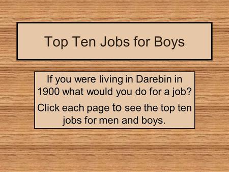 Top Ten Jobs for Boys If you were living in Darebin in 1900 what would you do for a job? Click each page to see the top ten jobs for men and boys.