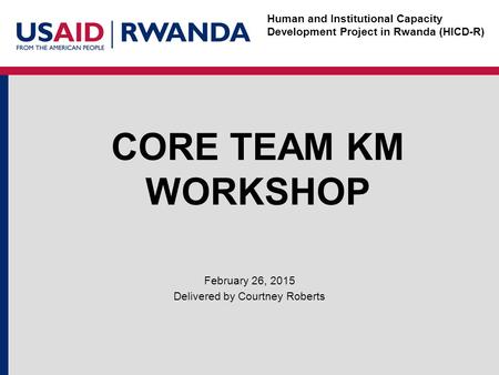 Human and Institutional Capacity Development Project in Rwanda (HICD-R) CORE TEAM KM WORKSHOP February 26, 2015 Delivered by Courtney Roberts.