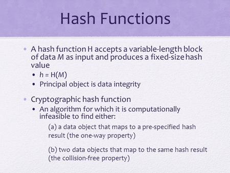 Hash Functions A hash function H accepts a variable-length block of data M as input and produces a fixed-size hash value h = H(M) Principal object is.