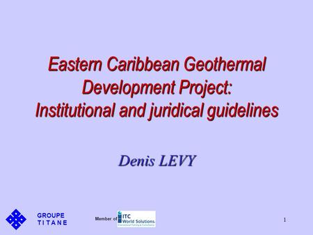 1 Eastern Caribbean Geothermal Development Project: Institutional and juridical guidelines Denis LEVY GROUPE T I T A N E Member of.