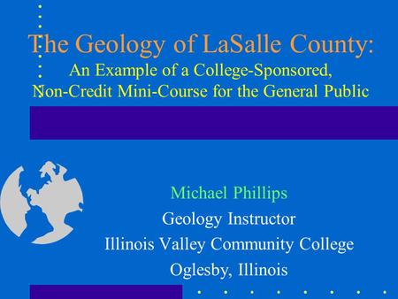 The Geology of LaSalle County: An Example of a College-Sponsored, Non-Credit Mini-Course for the General Public Michael Phillips Geology Instructor Illinois.