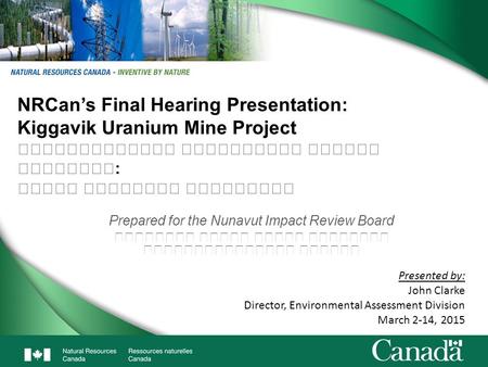 1 NRCan’s Final Hearing Presentation: Kiggavik Uranium Mine Project : Prepared for the Nunavut Impact Review Board Presented by: John Clarke Director,