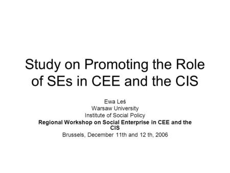 Study on Promoting the Role of SEs in CEE and the CIS Ewa Leś Warsaw University Institute of Social Policy Regional Workshop on Social Enterprise in CEE.