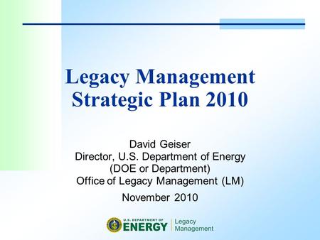 Legacy Management Strategic Plan 2010 David Geiser Director, U.S. Department of Energy (DOE or Department) Office of Legacy Management (LM) November 2010.