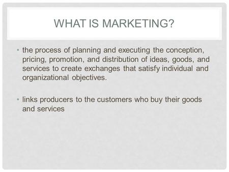 What is marketing? the process of planning and executing the conception, pricing, promotion, and distribution of ideas, goods, and services to create exchanges.