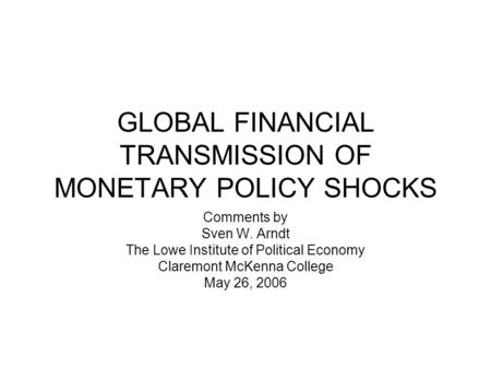 GLOBAL FINANCIAL TRANSMISSION OF MONETARY POLICY SHOCKS Comments by Sven W. Arndt The Lowe Institute of Political Economy Claremont McKenna College May.