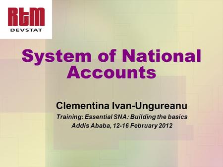 System of National Accounts Clementina Ivan-Ungureanu Training: Essential SNA: Building the basics Addis Ababa, 12-16 February 2012.