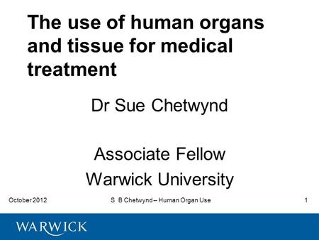 October 2012S B Chetwynd – Human Organ Use1 The use of human organs and tissue for medical treatment Dr Sue Chetwynd Associate Fellow Warwick University.