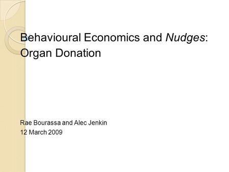 Behavioural Economics and Nudges: Organ Donation Rae Bourassa and Alec Jenkin 12 March 2009.