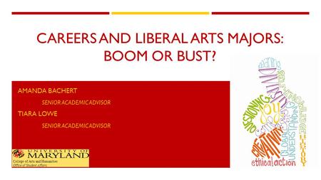 CAREERS AND LIBERAL ARTS MAJORS: BOOM OR BUST? AMANDA BACHERT SENIOR ACADEMIC ADVISOR TIARA LOWE SENIOR ACADEMIC ADVISOR College of Arts and Humanities.