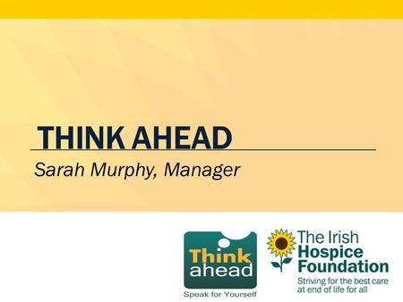 THINK AHEAD Sarah Murphy, Manager. What is Think Ahead? A public awareness initiative to guide members of the public in expressing their wishes in the.