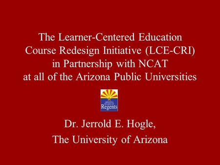The Learner-Centered Education Course Redesign Initiative (LCE-CRI) in Partnership with NCAT at all of the Arizona Public Universities Dr. Jerrold E. Hogle,