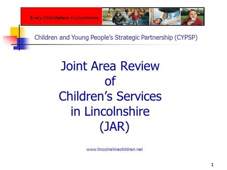 1 Joint Area Review of Children’s Services in Lincolnshire (JAR) www.lincolnshirechildren.net Every Child Matters in Lincolnshire Children and Young People’s.